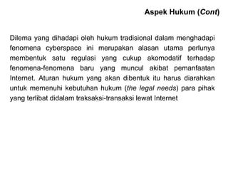 Dilema yang dihadapi oleh hukum tradisional dalam menghadapi fenomena cyberspace ini merupakan alasan utama perlunya membentuk satu regulasi yang cukup akomodatif terhadap fenomena-fenomena baru yang muncul akibat pemanfaatan Internet. Aturan hukum yang akan dibentuk itu harus diarahkan untuk memenuhi kebutuhan hukum ( the legal needs ) para pihak yang terlibat didalam traksaksi-transaksi lewat Internet  Aspek Hukum ( Cont ) 
