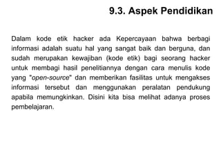 Dalam kode etik hacker ada Kepercayaan bahwa berbagi informasi adalah suatu hal yang sangat baik dan berguna, dan sudah merupakan kewajiban (kode etik) bagi seorang hacker untuk membagi hasil penelitiannya dengan cara menulis kode yang " open-source " dan memberikan fasilitas untuk mengakses informasi tersebut dan menggunakan peralatan pendukung apabila memungkinkan. Disini kita bisa melihat adanya proses pembelajaran. 9.3. Aspek Pendidikan 