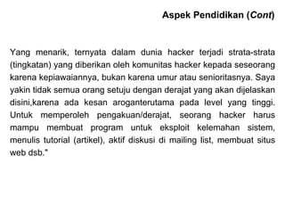Yang menarik, ternyata dalam dunia hacker terjadi strata-strata (tingkatan) yang diberikan oleh komunitas hacker kepada seseorang karena kepiawaiannya, bukan karena umur atau senioritasnya. Saya yakin tidak semua orang setuju dengan derajat yang akan dijelaskan disini,karena ada kesan aroganterutama pada level yang tinggi. Untuk memperoleh pengakuan/derajat, seorang hacker harus mampu membuat program untuk eksploit kelemahan sistem, menulis tutorial (artikel), aktif diskusi di mailing list, membuat situs web dsb."  Aspek Pendidikan ( Cont ) 