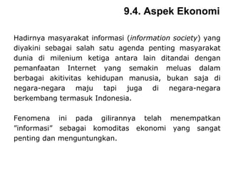 Hadirnya masyarakat informasi ( information society ) yang diyakini sebagai salah satu agenda penting masyarakat dunia di milenium ketiga antara lain ditandai dengan pemanfaatan Internet yang semakin meluas dalam berbagai akitivitas kehidupan manusia, bukan saja di negara-negara maju tapi juga di negara-negara berkembang termasuk Indonesia.  Fenomena ini pada gilirannya telah menempatkan ”informasi” sebagai komoditas ekonomi yang sangat penting dan menguntungkan.  9.4. Aspek Ekonomi 