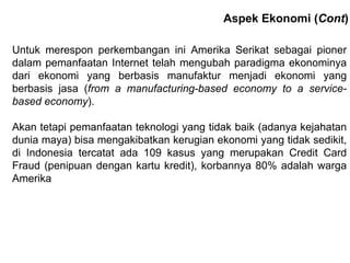 Untuk merespon perkembangan ini Amerika Serikat sebagai pioner dalam pemanfaatan Internet telah mengubah paradigma ekonominya dari ekonomi yang berbasis manufaktur menjadi ekonomi yang berbasis jasa ( from a manufacturing-based economy to a service-based economy ) . Akan tetapi pemanfaatan teknologi yang tidak baik (adanya kejahatan dunia maya) bisa mengakibatkan kerugian ekonomi yang tidak sedikit, di Indonesia tercatat ada 109 kasus yang merupakan Credit Card Fraud (penipuan dengan kartu kredit), korbannya 80% adalah warga Amerika Aspek Ekonomi ( Cont ) 