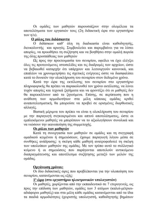 Οι ομάδες των μαθητών παρουσιάζουν στην ολομέλεια τα
αποτελέσματα των εργασιών τους (2η διδακτική ώρα στο εργαστήριο
των η/υ).
     Ο ρόλος του διδάσκοντα
      Ο διδάσκων καθ’ όλη τη διαδικασία είναι καθοδηγητής,
διευκολυντής και αρωγός. Συμβουλεύει και παρεμβαίνει για να λύσει
απορίες, να προωθήσει τη συζήτηση και να βοηθήσει στην ομαλή πορεία
της όλης προσπάθειας των μαθητών
      Ως προς την προετοιμασία του σεναρίου, οφείλει να έχει ελέγξει
όλες τις προτεινόμενες ιστοσελίδες και τις διαδρομές των αρχείων, ώστε
να βεβαιωθεί καταρχήν ότι υπάρχουν και λειτουργούν κανονικά, και
επιπλέον να χρονομετρήσει τις σχετικές ενέργειες ώστε να διασφαλίσει
κατά το δυνατόν την ολοκλήρωση του σεναρίου στον δεδομένο χρόνο.
      Κατά την ώρα της εκτέλεσης του σεναρίου στο εργαστήριο
πληροφορικής θα πρέπει να παρακολουθεί τον χρόνο εκτέλεσης, να λύνει
τυχόν απορίες και τεχνικά ζητήματα και να φροντίζει ότι οι μαθητές δεν
θα παρεκκλίνουν από τα ζητούμενα. Επίσης, σε περίπτωση που η
ανάθεση των αρμοδιοτήτων στα μέλη κάποιας ομάδας κριθεί
αναποτελεσματική, θα μπορούσε να προβεί σε ορισμένες διορθωτικές
αλλαγές.
      Βασική μέριμνα του πρέπει να είναι η ολοκλήρωση του σεναρίου
με την παραγωγή συγκεκριμένου και απτού αποτελέσματος, ώστε οι
εμπλεκόμενοι μαθητές να μπορέσουν να το αξιολογήσουν συνολικά και
να νιώσουν την ικανοποίηση της συμμετοχής.
      Οι ρόλοι των μαθητών
      Κατά τη συνεργασία των μαθητών σε ομάδες και τη συγγραφή
ομαδικού κειμένου ή σημειώσεων, έχουμε παραγωγή λόγου μέσα σε
συνθήκες ανάδρασης: η σκέψη κάθε μαθητή ανατροφοδοτεί τη σκέψη
των υπολοίπων μαθητών της ομάδας. Με τον τρόπο αυτό το συλλογικό
κείμενο ή οι σημειώσεις που παράγονται αποτελούν αντικείμενο
διαπραγμάτευσης και αποτέλεσμα συζήτησης μεταξύ των μελών της
ομάδας.

      Οργάνωση χρόνου:
      Οι δύο διδακτικές ώρες που προβλέπονται για την υλοποίηση του
σεναρίου, κατανέμονται ως εξής:
      1η ώρα (στο εργαστήριο ηλεκτρονικών υπολογιστών)
      Οι μαθητές, χωρίζονται από την εκπαιδευτικό σε 7 ετερογενείς, ως
προς την επίδοση των μαθητών, ομάδες των 3 ατόμων (καλοί-μέτριοι-
αδιάφοροι μαθητές) και στα μέλη κάθε ομάδας κατανέμονται από τα ίδια
τα παιδιά αρμοδιότητες (χειριστής υπολογιστή, καθοδηγητής βημάτων
 