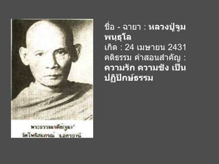 ชื่อ  -  ฉายา  :  หลวงปู่จูม พนฺธุโล เกิด  : 24  เมษายน  2431 คติธรรม คำสอนสำคัญ  :  ความรัก ความชัง เป็นปฏิปักษ์ธรรม   