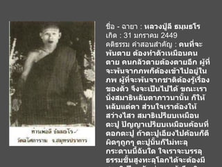 ชื่อ  -  ฉายา  :  หลวงปู่ลี ธมฺมธโร เกิด  : 31  มกราคม  2449 คติธรรม คำสอนสำคัญ  :  คนที่จะพ้นตาย ต้องทำตัวเหมือนคนตาย คนกลัวตายต้องตายอีก ผู้ที่จะพ้นจากภพก็ต้องเข้าไปอยู่ในภพ ผู้ที่จะพ้นจากชาติต้องรู้เรื่องของตัว จึงจะเป็นไปได้ ขณะเรานั่งสมาธิหลับตาภาวนานั้น ก็ให้หลับแต่ตา ส่วนใจเราต้องให้สว่างไสว สมาธิเปรียบเหมือนตะปู ปัญญาเปรียบเหมือนค้อนที่ตอกตะปู ถ้าตะปูเอียงไปค้อนก็ตีผิดๆถูกๆ ตะปูนั้นก็ไม่ทะลุกระดานนี้ฉันใด ใจเราจะบรรลุธรรมชั้นสูงทะลุโลกได้จะต้องมีสมาธิเป็นหลักก่อน แล้วจึงเกิดญาณปัญญา ญาณนี้จะได้แต่คนทำสมาธิเท่านั้น ส่วนปัญญาธรรมดาย่อมมีอยู่ทั่วไปแก่คนทั้งหลาย   
