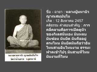 ชื่อ  -  ฉายา  :  หลวงปู่มหาบัว ญาณสมฺปนฺโน เกิด  : 12  สิงหาคม  2457 คติธรรม คำสอนสำคัญ  :  การคลี่คลายคือการเปิดดูหัวของกิเลสนั่นเอง มันหลบ มันซ่อน มันยึด มันถืออยู่ตรงไหน มันยึดมันถือว่าอันไหนสวยอันไหนงาม ธรรมะฟาดเข้าไปๆ มันสวยที่ไหน มันงามที่ไหน   