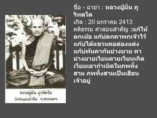 ชื่อ  -  ฉายา  :  หลวงปู่มั่น ภูริทตฺโต เกิด  : 20  มกราคม  2413 คติธรรม คำสอนสำคัญ  : แก้ให้ตกเน้อ แก้บ่ตกคาพกเจ้าไว้ แก้บ่ได้แขวนคอต่องแต่ง แก้บ่พ้นคาก้นย่างยาย คาย่างยายเวียนตายเวียนเกิด เวียนเอากำเนิดในภพทั้งสาม ภพทั้งสามเป็นเฮือนเจ้าอยู่   
