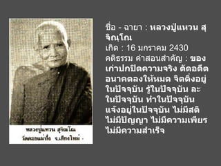ชื่อ  -  ฉายา  :  หลวงปู่แหวน สุจิณฺโณ เกิด  : 16  มกราคม  2430 คติธรรม คำสอนสำคัญ  :  ของเก่าปกปิดความจริง ตัดอดีต อนาคตลงให้หมด จิตดิ่งอยู่ในปัจจุบัน รู้ในปัจจุบัน ละในปัจจุบัน ทำในปัจจุบัน แจ้งอยู่ในปัจจุบัน ไม่มีสติ ไม่มีปัญญา ไม่มีความเพียร ไม่มีความสำเร็จ   