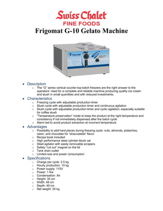 Frigomat G-10 Gelato Machine




 Description
     o   The “G” series vertical counter-top batch freezers are the right answer to the
         operators’ need for a complete and reliable machine producing quality ice cream
         and slush in small quantities and with reduced investments.
 Characteristics
     o   Freezing cycle with adjustable production timer
     o   Slush cycle with adjustable production timer and continuous agitation
     o   Slush cycle with adjustable production timer and cyclic agitation; especially suitable
         for coffee slush
     o   “Temperature preservation” mode to keep the product at the right temperature and
         consistency if not immediately dispensed after the batch cycle
     o   Alarm led to avoid product extraction at incorrect temperature
 Advantages
     o   Possibility to add hard pieces during freezing cycle: nuts, almonds, pistachios,
         raisin, and chocolate for “stracciatella” flavor
     o   Recipe book included
     o   High performance steel cylinder-block vat
     o   Steel agitator with easily removable scrapers
     o   Safety “cut out” magnet on the lid
     o   Tank drain outlet
     o   Limited size and power consumption
 Specifications
     o   Charge per cycle: 2.5 kg
     o   Hourly production: 10 kg
     o   Power supply: 115V
     o   Power: 1 Kw
     o   Condensation: Air
     o   Height: 34 cm
     o   Width: 48 cm
     o   Depth: 49 cm
     o   Net weight: 55 kg
 