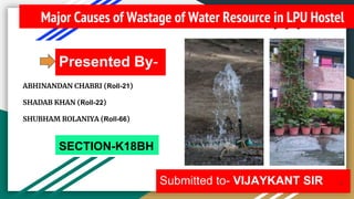 Major Causes of Wastage of Water Resource in LPU Hostel
Presented By-
Submitted to- VIJAYKANT SIR 1
SECTION-K18BH
ABHINANDAN CHABRI (Roll-21)
SHADAB KHAN (Roll-22)
SHUBHAM ROLANIYA (Roll-66)
 