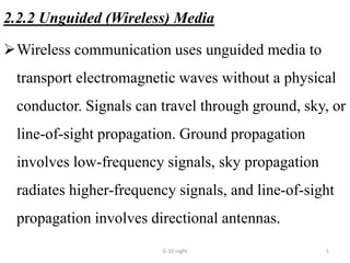 2.2.2 Unguided (Wireless) Media
Wireless communication uses unguided media to
transport electromagnetic waves without a physical
conductor. Signals can travel through ground, sky, or
line-of-sight propagation. Ground propagation
involves low-frequency signals, sky propagation
radiates higher-frequency signals, and line-of-sight
propagation involves directional antennas.
G-10 night 1
 