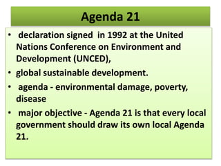 Agenda 21
• declaration signed in 1992 at the United
Nations Conference on Environment and
Development (UNCED),
• global sustainable development.
• agenda - environmental damage, poverty,
disease
• major objective - Agenda 21 is that every local
government should draw its own local Agenda
21.
 