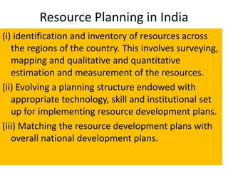 Resource Planning in India
(i) identification and inventory of resources across
the regions of the country. This involves surveying,
mapping and qualitative and quantitative
estimation and measurement of the resources.
(ii) Evolving a planning structure endowed with
appropriate technology, skill and institutional set
up for implementing resource development plans.
(iii) Matching the resource development plans with
overall national development plans.
 