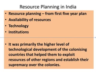 Resource Planning in India
• Resource planning – from first five year plan
• Availability of resources
• Technology
• Institutions
• It was primarily the higher level of
technological development of the colonising
countries that helped them to exploit
resources of other regions and establish their
supremacy over the colonies.
 