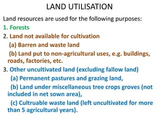 LAND UTILISATION
Land resources are used for the following purposes:
1. Forests
2. Land not available for cultivation
(a) Barren and waste land
(b) Land put to non-agricultural uses, e.g. buildings,
roads, factories, etc.
3. Other uncultivated land (excluding fallow land)
(a) Permanent pastures and grazing land,
(b) Land under miscellaneous tree crops groves (not
included in net sown area),
(c) Cultruable waste land (left uncultivated for more
than 5 agricultural years).
 