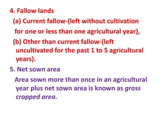 4. Fallow lands
(a) Current fallow-(left without cultivation
for one or less than one agricultural year),
(b) Other than current fallow-(left
uncultivated for the past 1 to 5 agricultural
years).
5. Net sown area
Area sown more than once in an agricultural
year plus net sown area is known as gross
cropped area.
 