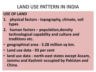 LAND USE PATTERN IN INDIA
USE OF LAND
1. physical factors - topography, climate, soil
types
2. human factors – population,density
technological capability and culture and
traditions etc.
• geographical area - 3.28 million sq km.
• Land use data - 93 per cent
• land use data - north-east states except Assam,
Jammu and Kashmir occupied by Pakistan and
China.
 