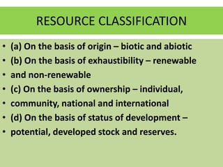 RESOURCE CLASSIFICATION
• (a) On the basis of origin – biotic and abiotic
• (b) On the basis of exhaustibility – renewable
• and non-renewable
• (c) On the basis of ownership – individual,
• community, national and international
• (d) On the basis of status of development –
• potential, developed stock and reserves.
 