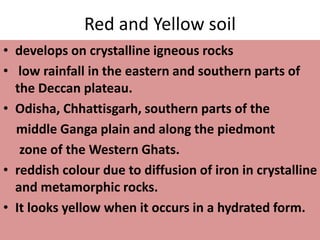 Red and Yellow soil
• develops on crystalline igneous rocks
• low rainfall in the eastern and southern parts of
the Deccan plateau.
• Odisha, Chhattisgarh, southern parts of the
middle Ganga plain and along the piedmont
zone of the Western Ghats.
• reddish colour due to diffusion of iron in crystalline
and metamorphic rocks.
• It looks yellow when it occurs in a hydrated form.
 