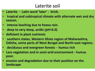 Laterite soil
• Laterite - Latin word ‘later’ - brick.
• tropical and subtropical climate with alternate wet and dry
season.
• intense leaching due to heavy rain.
• deep to very deep, acidic (pH<6.0)
• deficient in plant nutrients
• southern states, Western Ghats region of Maharashtra,
Odisha, some parts of West Bengal and North-east regions.
• deciduous and evergreen forests - humus rich
• Less vegetation and in semi-arid environment - humus
poor.
• erosion and degradation due to their position on the
landscape
 