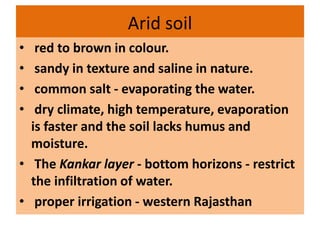 Arid soil
• red to brown in colour.
• sandy in texture and saline in nature.
• common salt - evaporating the water.
• dry climate, high temperature, evaporation
is faster and the soil lacks humus and
moisture.
• The Kankar layer - bottom horizons - restrict
the infiltration of water.
• proper irrigation - western Rajasthan
 