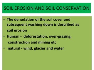 SOIL EROSION AND SOIL CONSERVATION
• The denudation of the soil cover and
subsequent washing down is described as
soil erosion
• Human - deforestation, over-grazing,
construction and mining etc
• natural - wind, glacier and water
 