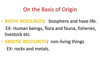 On the Basis of Origin
• BIOTIC RESOURCES: biosphere and have life.
EX- Human beings, flora and fauna, fisheries,
livestock etc.
• ABIOTIC RESOURCES: non-living things
EX- rocks and metals.
 
