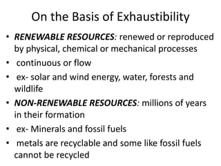 On the Basis of Exhaustibility
• RENEWABLE RESOURCES: renewed or reproduced
by physical, chemical or mechanical processes
• continuous or flow
• ex- solar and wind energy, water, forests and
wildlife
• NON-RENEWABLE RESOURCES: millions of years
in their formation
• ex- Minerals and fossil fuels
• metals are recyclable and some like fossil fuels
cannot be recycled
 