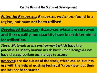 On the Basis of the Status of Development
Potential Resources: Resources which are found in a
region, but have not been utilised.
Developed Resources: Resources which are surveyed
and their quality and quantity have been determined
for utilisation.
Stock: Materials in the environment which have the
potential to satisfy human needs but human beings do not
have the appropriate technology to access
Reserves: are the subset of the stock, which can be put into
use with the help of existing technical ‘know-how’ but their
use has not been started
 