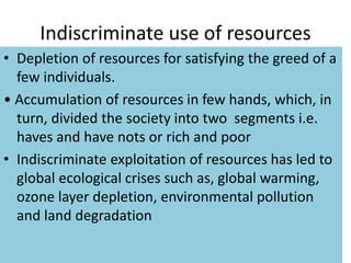 Indiscriminate use of resources
• Depletion of resources for satisfying the greed of a
few individuals.
• Accumulation of resources in few hands, which, in
turn, divided the society into two segments i.e.
haves and have nots or rich and poor
• Indiscriminate exploitation of resources has led to
global ecological crises such as, global warming,
ozone layer depletion, environmental pollution
and land degradation
 
