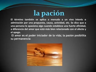 la paciónEl término también se aplica a menudo a un vivo interés o admiración por una propuesta, causa, actividad, etc. Se dice que a una persona le apasiona algo cuando establece una fuerteafinidad, a diferencia del amor que está más bien relacionado con elafectoy el apego. El amor es el poder iniciador de la vida; la pasión posibilita su permanencia