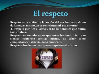  El respetoRespeto es la actitud y la acción del ser humano, de no dañarse a sí mismo, a sus semejantes ni a su entorno. El respeto purifica el alma y si no lo tienes es que nunca tuviste alma. Respetar es cuando sabes que estás haciendo bien y te sientes conforme contigo mismo, es saber como comportarse en determinado momento. Respeta a los demás para que te respeten a ti mismo.