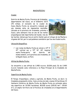MACHU PICCHU<br />Ciudad: <br />36544259271000Distrito de Machu Picchu, Provincia de Urubamba, departamento del Cuzco, en el kilómetro 112.5 (70 millas), al noroeste de la ciudad de Cusco. Machu Picchu se encuentra rodeado por una inmensa selva de imponentes montañas. Ubicada en la provincia de Urubamba, próxima a Cuzco, este santuario inca es uno de los restos arqueológicos más importantes del mundo. Una de las teorías, indican que fue un centro Vestal, para el refugio de las Ñustas o vírgenes del Sol, por lo cual podemos considerar que fue una Ciudad oculta. <br />391223513525500Ubicación Geográfica:<br />Las ruinas de Machu Picchu se ubican a 13º 9' 47quot;
 Latitud sur y 72º 32' 44quot;
 longitud oeste. Forma parte del distrito del mismo nombre, en la provincia de Urubamba, en la Región Cusco, en Perú.<br />Altitud de Machu Picchu:<br />Se encuentra a una altitud de 2,450 m.s.n.m. (8,038 pies). Es de 2,490 m.s.n.m tomando como referencia a la Plaza Principal de la Ciudadela de MachuPicchu. Superficie de Machu Picchu:<br />El Parque Arqueológico, urbano y agrícola, de Machu Picchu, es decir, la Ciudadela propiamente dicha, tiene un área de más o menos 10 hectáreas. El Santuario Histórico de Machu Picchu de Machu Picchu se extiende sobre una superficie de 32.592 hectáreas, 80,535 acres (325.92 km²; 125.83 m²), un amplio territorio de la Provincia de Urubamba en el Departamento del Cusco.<br />Descripción de Machu Picchu <br />254254011684000El área edificada en Machu Picchu es de 530 metros de largo por 200 de ancho e incluye al menos 172 recintos. El complejo está claramente dividido en dos grandes zonas: la zona agrícola, formada por conjuntos de terrazas de cultivo, que se encuentra al sur; y la zona urbana, que es, por supuesto, aquella donde vivieron sus ocupantes y donde se desarrollaron las principales actividades civiles y religiosas. Ambas zonas están separadas por un muro, un foso y una escalinata, elementos que corren paralelos por la cuesta este de la montaña. <br />Una parte apreciable de las ruinas que se pueden ver en la actualidad son en realidad reconstrucciones recientes, como se aprecia al comparar las imágenes obtenidas en la década de 1910 con las actuales.<br />Zona agrícola<br />264858511239500Los andenes (terrazas de cultivo), de Machu Picchu lucen como grandes escalones construidos sobre la ladera. Son estructuras formadas por un muro de piedra y un relleno de diferentes capas de material (piedras grandes, piedras menores, cascajo, arcilla y tierra de cultivo) que facilitan el drenaje, evitando que el agua se empoce en ellos (téngase en cuenta la gran pluviosidad de la zona) y se desmorone su estructura. Este tipo de construcción permitió que se cultivara sobre ellos hasta la primera década del siglo XX. Otros andenes de menor ancho se encuentran en la parte baja de Machu Picchu, alrededor de toda la ciudad. Su función no era agrícola sino servir como muros de contención. <br />Zona urbana<br />Un muro de unos 400 metros de largo divide la ciudad del área agrícola. Paralelo al muro corre un quot;
fosoquot;
 usado como el principal drenaje de la ciudad. En lo alto del muro está la puerta de Machu Picchu que contaba con un mecanismo de cierre interno.<br />La zona urbana ha sido dividida por los arqueólogos actuales en grupos de edificios denominados por un número entre el 1 y el 18. Aún tiene vigencia el esquema planteado por Chávez Ballón en 1961 que la divide en un sector hanan (alto) y otro hurin (bajo) de acuerdo a la tradicional bipartición de la sociedad y la jerarquía andina. El eje físico de esa división es una plaza alargada, construida sobre terrazas en diferentes niveles de acuerdo al declive de la montaña.<br />Sector Hanan<br />Conjunto 1<br />El Conjunto 1 incluye estructuras relacionadas con la atención a quienes llegaban a la ciudad por la puerta (un quot;
área vestibularquot;
),64establos para camélidos, talleres, cocinas y habitaciones. Todo ello al lado este del camino, en una sucesión de calles paralelas que bajan por la cuesta de la montaña. La construcción más importante, el edificio vestibular, tenía dos pisos y varios accesos. A la mano izquierda del camino de ingreso hay habitaciones de menor rango que estarían relacionadas con el trabajo en las canteras, situadas en las inmediaciones de este sector. Todas las construcciones son de aparejo común y muchas de ellas estaban enlucidas y pintadas.<br />Templo del Sol<br />229679513335000Se accede a él por una portada de doble jamba, que permanecía cerrada (hay restos de un mecanismo de seguridad). La edificación principal es conocida como quot;
Torreónquot;
, de bloques finamente labrados. Fue usado para ceremonias relacionadas con el solsticio de junio. Una de sus ventanas muestra huellas de haber tenido ornamentos incrustados que fueron arrancados en algún momento de la historia de Machu Picchu, destruyendo parte de su estructura. Además hay huellas de un gran incendio en el lugar. El Torreón está construido sobre una gran roca debajo de la cual hay una pequeña cueva que ha sido forrada completamente con mampostería fina. Se cree que fue un mausoleo y que en sus grandes hornacinas reposaban momias. Lumbreras incluso especula que hay indicios para afirmar que pudo ser el mausoleo de Pachacutec y que su momia estuvo aquí hasta poco después de la irrupción española en Cuzco.<br /> <br />Residencia Real<br />De las construcciones destinadas a vivienda esta es la más fina, grande y mejor distribuida de Machu Picchu. Su puerta de acceso da a la primera fuente de la ciudad y, cruzando la quot;
callequot;
 formada por la gran escalinata, al Templo del Sol. Incluye dos habitaciones de grandes dinteles monolíticos y muros de piedra bien labrada. Una de esas habitaciones tiene acceso a un cuarto de servicio con un canal de desagüe. El conjunto incluye un corral para camélidos y una terraza privada con vista al lado este de la ciudad.<br />Plaza sagrada<br />Se le llama así a un conjunto de construcciones dispuestas en torno a un patio cuadrado. Todas las evidencias indican que el lugar estuvo destinado a diferentes rituales. Incluye dos de los mejores edificios de Machu Picchu, que están formados por rocas labradas de gran tamaño: El Templo de las Tres ventanas, cuyos muros de grandes bloques poligonales fueron ensamblados como un rompecabezas, y el Templo Principal, de bloques más regulares, que se cree que fue el principal recinto ceremonial de la ciudad. Adosado a este último está la llamada quot;
casa del sacerdotequot;
 o quot;
cámara de los ornamentosquot;
. Hay indicios que sugieren que el conjunto general no terminó de construirse.<br />Intihuatana<br />Se trata de una colina cuyos flancos fueron convertidos en terrazas, tomando la forma de una gran pirámide de base poligonal. Incluye dos largas escaleras de acceso, al norte y al sur, siendo esta última especialmente interesante por estar en una largo trecho tallada en una sola roca. En lo alto, rodeada de construcciones de élite, se encuentra la piedra Intihuatana (donde se amarra el Sol), uno de los objetos más estudiados de Machu Picchu, que ha sido relacionado con una serie de lugares considerados sagrados desde el cual se establecen claros alineamientos entre acontecimientos astronómicos y las montañas circundantes. <br />Sector Urin<br />Roca sagrada<br />Se le llama así a una piedra de cara plana colocada sobre un amplio pedestal. Es un hito que marca el extremo norte de la ciudad y es el punto de partida del camino a  HYPERLINK quot;
http://es.wikipedia.org/wiki/Huayna_Picchuquot;
 Huayna Picchu.<br />Grupo de las tres portadas<br />Es un amplio conjunto arquitectónico dominado por tres grandes kanchas dispuestas simétricamente y comunicadas entre sí. Sus portadas, de idéntica factura, dan a la plaza principal de Machu Picchu. Incluye viviendas y talleres. <br />Grupo de los morteros o acllahuasi<br />Es el más grande conjunto de la ciudad a pesar de lo cual tuvo una sola puerta de ingreso, algo que podría sugerir que se tratara del  HYPERLINK quot;
http://es.wikipedia.org/wiki/Acllahuasiquot;
 Acllahuasi (o casa de mujeres escogidas) de Machu Picchu, dedicadas al servicio religioso y a la artesanía fina. Incluye una famosa habitación de piedra bien labrada en cuyo piso se encuentran dos afloramientos rocosos tallados en forma de morteros circulares supuestamente para moler granos. Algunos autores piensan que éstos se llenaban con agua y en ellos se reflejaban los astros. El conjunto incluye evidencias de un uso ritual, hay altares e incluso una kancha construida alrededor de una gran roca. Parte de sus ambientes evidencian haber sido residencias de élite. <br />Grupo del cóndor<br />Es un amplio conjunto de construcciones, de trazo no siempre regular, que aprovecha los contornos de las rocas. Incluye algunas cuevas con evidencias de uso ritual y una gran piedra tallada en el centro de un amplio patio en la que muchos creen ver la representación de un cóndor. Al sur del quot;
cóndorquot;
 se encuentran viviendas de élite, que tuvieron el único acceso privado a una de las fuentes de Machu Picchu. Entre las viviendas y el patio del cóndor se ha identificado claros restos de construcciones dedicadas a criar cuyes (Cavia porcellus).<br />Escalinata de las fuentes<br />Es un conjunto formado por una gran escalera junto a la cual corre un sistema de 16 caídas artificiales de agua, la mayoría de las cuales está cuidadosamente tallada en bloques poligonales y rodeada de canaletas labradas en la roca. El agua proviene de un manantial en las alturas del Cerro Machu Picchu que fue canalizado en tiempos incas. Un sistema adicional en lo alto de la montaña recoge filtraciones de la lluvia de la montaña y las deriva al canal principal. <br />Zonas de las Canteras<br />En la parte superior, inmediatamente después de ingresar por la calle principa!, se encuentran seis ambientes, comunicados mediante una escalera; construcciones rústicas, que seguramente sirvieron como vivienda de los guardianes de la puerta principal, así como a los canteros, talladores y labradores de piedra, pues la cantera está muy cerca de este agrupamiento.<br />En excavaciones arqueológicas realizadas se han encontrado ollas, platos, aríbalos para agua, pocilios, un moledor de piedra y tierra quemada; por éstos se deduce que se cocinaba para gran cantidad de personas y se preparaba chicha, (excavaciones de Julinho Zapara) También relacionada conesta zona se encontraron cantidad de herramientas y piedras muy duras.<br />Esta zona de canteras muestra diversidad de rocas talladas o semi talladas, con cortes para la construcción, entre las que destacan canales, entrantes y salientes, rocas a medio cortar y rampas para movilizar las mismas, los recintos de esta área, están directamente relacionados con los proveedores de material de construcción, para las diferentes zonas o agrupamientos de la ciudad de Machupicchu.<br />Recordemos, que originalmente todo el área donde se asentó la ciudad de Machupicchu, era una gra cantnera, que los Geólogos llaman quot;
el caos de granitoquot;
, los mismos que fueron trasformadas en poliedros líticos y transportados a obra, son de diferentes calidades, donde recibían el acabados y el tallado final el pulido se realizaría después de estar colocado en el paramento, por ejemplo en el templo de los animales.<br />Como detalle curioso, debo indicar que hay una piedra con hendiduras o rajaduras hechas para extraer piedras nuevas durante algunas de las restauraciones, algunos guías mal informados suelen mostrar este detalle, indicando que troncos húmedos se colocaban en la ranura y al expandirse producían la fractura, tal explicación sólo es posible en la imaginación.<br />Piezas arqueológicas Que regresaron a MACHUPICHU<br />254508030226000En noviembre del año pasado la Universidad de Yale presionada tanto por el gobierno peruano como por la comunidad internacional anunció que con motivo de celebrarse el próximo mes de junio de 2011 los 100 años del descubrimiento científico de la ciudadela de Machu Picchu, comenzará a devolver al Perú las piezas que el norteamericano Hiram Bingham se llevó a su país hace casi un siglo.<br />Más allá de que la Universidad de Yale cumpla o no con la entrega de estas piezas dentro del plazo que ella misma se ha trazado, la pregunta que flota entre la ciudadanía es sobre cuántas piezas de nuestra rica cultura pre hispánica, con el argumento de ser estudiadas en el extranjero, salieron del país y no volvieron más.<br />Según Luis Lumbreras, ex director del Instituto Nacional de Cultura (INC), en el exterior, sea por préstamo, saqueo o comercio ilegal existen más de 100 mil restos arqueológicos.<br />Letra muerta<br />Para explicar el origen de los saqueos de objetos arqueológicos, Lumbreras Salcedo se remonta a finales del siglo XVIII y el transcurso del XIX, cuando Napoleón conquistó naciones del Medio Oriente. En sus conquistas, les arrebataba no solo la independencia, sino también parte de su historia al llevarse objetos arqueológicos invalorables. Este fue el punto de partida de una corriente interesada en hacer colecciones que llegó con fuerza al Perú aproximadamente en 1840.<br />El General San Martín, algunos meses después de la declaración de independencia del Perú, se vio en la necesidad de promulgar el Decreto Supremo 89 para salvaguardar las riquezas del patrimonio arqueológico ante el incremento de las denuncias de saqueos y robos de nuestras piezas culturales.<br />Según este dispositivo, los monumentos que pertenecen al Perú antiguo son propiedad de la Nación. Esta norma le daba al Estado la facultad de prohibir su exportación, así como la extracción de piedras minerales, obras antiguas de alfarería, tejidos y demás objetos encontrados en huacas. Asimismo, le otorgaba la facultad de entregar licencias y sancionar el incumplimiento de esta disposición con el decomiso de la pieza encontrada y una multa de mil pesos. Ese mismo año se creó el Museo Nacional y, aunque aún no había arqueólogos en el Perú, ya se daba un espacio para la historia y la arqueología.<br />Luis Lumbreras afirma que, a pesar de emitirse este decreto, los hacendados que habían encontrado un nuevo nicho de negocio en la venta de cerámicas y restos incas, no dudaron en sacar fuera del país miles de piezas. Se calcula que, entre 1840 y 1980, habrían salido del país cerca de 100 mil restos. Esta misma mala suerte corrió México.<br />En 1893, durante el gobierno de Remigio Morales Bermúdez, se ratificó la ley dada por San Martín, como consecuencia de la venta indiscriminada de los restos peruanos. El Estado prohibió excavar sin permiso en huacas, fortalezas y templos. Además, declaró como monumentos las construcciones anteriores a la Conquista y de interés público para su conservación. Se creó también la Junta Conservadora de Antigüedades Nacionales, que era la encargada de entregar licencias para excavar en huacas.<br />Sin embargo, a pesar de esta medida gubernamental nuestro patrimonio cultural siguió saliendo fuera del país para el beneplácito de los coleccionistas.<br />Piezas de exportación<br />Con la llegada del arqueólogo alemán Max Uhle, en 1896, empiezan las primeras investigaciones arqueológicas en el Perú. Hasta ese entonces, la arqueología era tratada solo por científicos naturalistas, como Sebastián Barranca. Uhle, apoyado por la Universidad de Pensilvania, inició sus trabajos en Ancón y Pachacámac. Estas labores fueron alternadas con vistas a zonas arqueológicas en los valles del Chillón, Rímac y Lurín.<br />El investigador alemán realizó grandes excavaciones y todas sus colecciones las enviaba al extranjero. Una de ellas fue la de Mochica. Según Luis Lumbreras, las colecciones de Uhle están en el museo de la Universidad de California-Berkeley, de los Estados Unidos y en exposiciones de Alemania, Florencia y Sao Paolo. Y, a pesar de las faltas que cometía en contra del patrimonio cultural, fue nombrado director del Museo de Historia Nacional en 1906, un cargo que, al parecer, le facilitó los envíos de piezas peruanas al exterior.<br />Las exportaciones pararon cuando Emilio Gutiérrez tomó la dirección del Museo Nacional. Él fue quien denunció a Uhle y lo acusó de ladrón mediante un escrito. Tras este incidente, el investigador alemán se fue indignado del país.<br />Fue bueno<br />No todos en el país consideran que la salida de piezas arqueológicas haya sido mala para nuestros intereses. El consultor internacional en hotelería y turismo, Luís Mesalles, señala que gracias a ello hoy en día el mundo tiene la posibilidad de observar nuestro patrimonio en los diferentes museos.<br />Por ejemplo: Gracias al trabajo de investigación y de conservación que hizo la Universidad de Yale a las piezas arqueológicas encontradas por Bingham, Machu Picchu hoy es conocida internacionalmente.<br />Para Mesalles gracias a la exhibición de nuestras joyas arqueológicas en los diferentes museos del mundo se han emprendido miles de viajes de investigación, se han publicado miles de artículos con miles de fotografías y videos.<br />El consultor se pregunta si acaso podemos valorar lo que nos hubiera costado esta promoción. “Cuantos destinos no quisieran ver como algunas de sus joyas históricas se exhiben en los museos, la promoción turística más directa y económica”, sostiene.<br />Revalorización<br />Olaya Cotera afirma que en la actualidad es mucho más difícil que colecciones enteras salgan del país sin permiso. Sin embargo, en muchas ocasiones es necesaria exportarlas porque en el Perú no existe la tecnología adecuada para estudiarlas.<br />En los últimos años, colecciones como las de Kuntur Wasi, el Señor de Sipán y la Señora de Cao salieron del país y fueron devueltas en los tiempos definidos por convenio. Lumbreras coincide con Olaya Cotera en aseverar que actualmente son mucho más cuidadosos con la salida de piezas arqueológicas. Sin embargo, esto no ha detenido el trabajo ilegal de los huaqueros.<br />Para Claudio Olaya, la dejadez mental de los ciudadanos es la principal causa del atentado contra el patrimonio cultural. Según Olaya Cotera, los peruanos aún no toman conciencia de la importancia de los restos arqueológicos. Es por ello que no escatiman en hacer edificaciones modernas encima de un terreno considerado patrimonio cultural. Para mejorar esta situación, recomienda una política de educación cultural masiva.<br />Saqueos en el mundo<br />La mayoría de las conquistas que registra la humanidad trajo consigo el saqueo y robo de las joyas arqueológicas de las culturas sometidas. En la época moderna, las que mas destacan son las de Napoleón y la de los alemanes durante la Segunda Guerra Mundial.<br />Pero no solo los ejércitos conquistadores saqueaban templos. Con la fachada de hacer estudios arqueológicos muchos coleccionistas financiaron cientos de excavaciones, principalmente en Egipto, Medio Oriente y Grecia, que le permitieron llevarse a sus países varias piezas culturales de invalorable valor, muchas de las cuales lamentablemente no han regresado hasta la fecha debido a que no existen documentos que prueben que salieron.<br />Es el caso del Partenón que se exhibe en el Museo Británico sin que las autoridades griegas puedan reclamarlas. En 1981, Melina Mercouri, la entonces ministra de Cultura de Grecia, intentó repatriar las piezas de estas colecciones. Sin embargo, fracasó porque carecía de documentación para probar que salieron de su país.<br />El museo de Pérgamo se caracteriza por estar formado, casi en su totalidad, de piezas robadas de Medio Oriente. En el espacio conocido como el altar de Pérgamo se trasladó un mercado griego completo. Además, se ha escenificado una calle con piezas de Mesopotamia, en la que se aprecian esculturas de leones, propias de esa cultura. En España, Alemania y Londres se exhiben piezas egipcias invalorables.<br />El desvalijamiento más reciente ocurrió en Irak. Tras la invasión estadounidense en el 2003, los museos y la Biblioteca Nacional de este país fueron saqueados. Según el arqueólogo Claudio Olaya Cotera, no esperaron ni un mes para que estas piezas sean exhibidas impunemente por Internet<br />