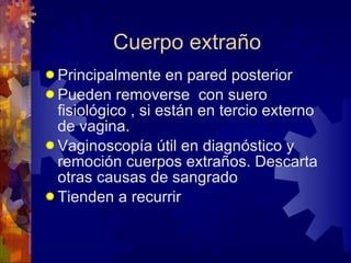 Cuerpo extraño  Principalmente en pared posterior Pueden removerse  con suero fisiológico , si están en tercio externo de vagina. Vaginoscopía útil en diagnóstico y remoción cuerpos extraños. Descarta otras causas de sangrado  Tienden a recurrir 