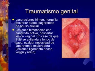 Traumatismo genital Laceraciones himen, horquilla posterior o ano, sugerentes de abuso sexual Lesiones himeneales con sangrado activo, descartar lesión vaginal. En caso de que ésta se extienda a fondo de saco, evaluar necesidad de laparotomía exploradora (lesiones ligamento ancho, vejiga y recto) 
