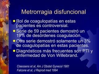 Metrorragia disfuncional Rol de coagulopatías en estas pacientes es controversial. Serie de 59 pacientes demostró un 19% de desórdenes coagulación. Otra serie demostró solamente un 3% de coagulopatías en estas pacientes. Diagnósticos más frecuentes son PTI y enfermedad de Von Willebrand. Claessens et al, Am J Obstet Gynecol 1981 Falcone et al, J Reprod med 1994 