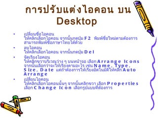 การปรับแต่งไอคอน บน  Desktop   เปลี่ยนชื่อไอคอน   ให้คลิกเลือกไอคอน จากนั้นกดปุ่ม  F2  พิมพ์ชื่อใหม่ตามต้องการ สามารถพิมพ์ชื่อภาษาไทยได้ด้วย ลบไอคอน   ให้คลิกเลือกไอคอน จากนั้นกดปุ่ม  Del  จัดเรียงไอคอน   ให้คลิกขวาบริเวณว่าง ๆ บนหน้าจอ เลือก  Arrange Icons   จากนั้นเลือกว่าจะให้เรียงตามอะไร เช่น  Name, Type, Size, Date   แต่ถ้าต้องการให้เรียงอัตโนมัติให้คลิก  Auto Arrange เปลี่ยนไอคอน   ให้คลิกเลือกไอคอนนั้นๆ จากนั้นคลิกขวา เลือก  Properties   เลือก  Change Icon   เลือกรูปแบบที่ต้องการ   