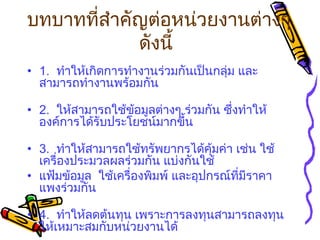 บทบาทที่สำคัญต่อหน่วยงานต่างๆ ดังนี้   1.   ทำให้เกิดการทำงานร่วมกันเป็นกลุ่ม และสามารถทำงานพร้อมกัน 2.   ให้สามารถใช้ข้อมูลต่างๆ ร่วมกัน ซึ่งทำให้องค์การได้รับประโยชน์มากขึ้น 3.   ทำให้สามารถใช้ทรัพยากรได้คุ้มค่า เช่น ใช้เครื่องประมวลผลร่วมกัน แบ่งกันใช้ แฟ้มข้อมูล  ใช้เครื่องพิมพ์ และอุปกรณ์ที่มีราคาแพงร่วมกัน 4.   ทำให้ลดต้นทุน เพราะการลงทุนสามารถลงทุนให้เหมาะสมกับหน่วยงานได้   