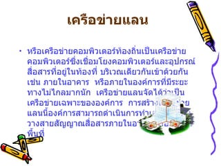 เครือข่ายแลน   หรือเครือข่ายคอมพิวเตอร์ท้องถิ่นเป็นเครือข่ายคอมพิวเตอร์ซึ่งเชื่อมโยงคอมพิวเตอร์และอุปกรณ์สื่อสารที่อยู่ในท้องที่ บริเวณเดียวกันเข้าด้วยกัน    เช่น ภายในอาคาร    หรือภายในองค์การที่มีระยะทางไม่ไกลมากนัก    เครือข่ายแลนจัดได้ว่าเป็นเครือข่ายเฉพาะขององค์การ    การสร้างเครือข่ายแลนนี้องค์การสามารถดำเนินการทำเองได้    โดยวางสายสัญญาณสื่อสารภายในอาคารหรือภายในพื้นที่   