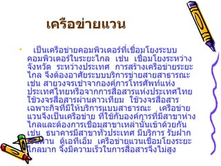     เครือข่ายแวน                     เป็นเครือข่ายคอมพิวเตอร์ที่เชื่อมโยงระบบคอมพิวเตอร์ในระยะไกล    เช่น    เชื่อมโยงระหว่างจังหวัด    ระหว่างประเทศ    การสร้างเครือข่ายระยะไกล จึงต้องอาศัยระบบบริการข่ายสายสาธารณะ    เช่น สายวงจรเช่าจากองค์การโทรศัพท์แห่งประเทศไทยหรือจากการสื่อสารแห่งประเทศไทย     ใช้วงจรสื่อสารผ่านดาวเทียม    ใช้วงจรสื่อสารเฉพาะกิจที่มีให้บริการแบบสาธารณะ     เครือข่ายแวนจึงเป็นเครือข่าย ที่ใช้กับองค์การที่มีสาขาห่างไกลและต้องการเชื่อมสาขาเหล่านั้นเข้าด้วยกัน เช่น    ธนาคารมีสาขาทั่วประเทศ มีบริการ รับฝากเงินผ่าน  ตู้เอทีเอ็ม    เครือข่ายแวนเชื่อมโยงระยะไกลมาก จึงมีความเร็วในการสื่อสารจึงไม่สูง   