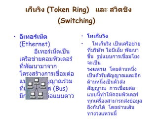 เก็นริง   (Token Ring)   และ สวิตชิง  ( Switching)   อีเทอร์เน็ต  ( Ethernet)           อีเทอร์เน็ตเป็นเครือข่ายคอมพิวเตอร์ที่พัฒนามาจากโครงสร้างการเชื่อมต่อแบบสายสัญญาณร่วมที่เรียกว่า บัส  ( Bus)    มีการเชื่อมต่อแบบดาว โทเก็นริง      โทเก็นริง เป็นเครือข่ายที่บริษัท ไอบีเอ็ม พัฒนาขึ้น    รูปแบบการเชื่อมโยงจะเป็น  วงแหวน    โดยด้านหนึ่งเป็นตัวรับสัญญาณและอีกด้านหนึ่งเป็นตัวส่งสัญญาณ    การเชื่อมต่อแบบนี้ทำให้คอมพิวเตอร์ทุกเครื่องสามารถส่งข้อมูลถึงกันได้    โดยผ่านเส้นทางวงแหวนนี้     