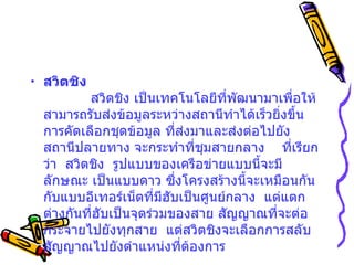 สวิตชิง              สวิตชิง เป็นเทคโนโลยีที่พัฒนามาเพื่อให้สามารถรับส่งข้อมูลระหว่างสถานีทำได้เร็วยิ่งขึ้น      การคัดเลือกชุดข้อมูล ที่ส่งมาและส่งต่อไปยังสถานีปลายทาง   จะกระทำที่ชุมสายกลาง  ที่เรียกว่า    สวิตชิง    รูปแบบของเครือข่ายแบบนี้จะมีลักษณะ เป็นแบบดาว   ซึ่งโครงสร้างนี้จะเหมือนกันกับแบบอีเทอร์เน็ตที่มีฮับเป็นศูนย์กลาง    แต่แตกต่างกันที่ฮับเป็นจุดร่วมของสาย สัญญาณที่จะต่อกระจายไปยังทุกสาย    แต่สวิตชิงจะเลือกการสลับสัญญาณไปยังตำแหน่งที่ต้องการ   