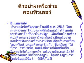 ตัวอย่างเครือข่ายคอมพิวเตอร์   อินเทอร์เน็ต     อินเทอร์เน็ตพัฒนามาตั้งแต่ปี พ . ศ .  2512   โดยกระทรวงกลาโหมประเทศสหรัฐอเมริกาให้ทุนกับมหาวิทยาลัย ชั้นนำในสหรัฐฯ    เพื่อเชื่อมโยงเครื่องคอมพิวเตอร์ของมหาวิทยาลัยเข้าเป็นเครือข่าย    และใช้ทรัพยากรเพื่อทำงานวิจัย เกี่ยวกับการเชื่อมโยงเครือข่ายคอมพิวเตอร์ร่วมกัน    ซึ่งสมัยแรกใช้ชื่อว่า    อาร์ปาเน็ต    และจึงมีการเปลี่ยนชื่อเป็น อินเทอร์เน็ตในภายหลัง    เครือข่ายอินเทอร์เน็ตได้รับการพัฒนาให้เป็นมาตรฐาน    โดยมาตรฐานการรับส่งข้อมูลมีชื่อว่า     ทีซีพี / ไอพี  