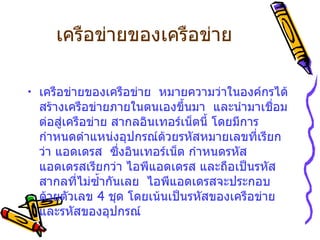 เครือข่ายของเครือข่าย เครือข่ายของเครือข่าย    หมายความว่าในองค์กรได้สร้างเครือข่ายภายในตนเองขึ้นมา    และนำมาเชื่อมต่อสู่เครือข่าย สากลอินเทอร์เน็ตนี้   โดยมีการกำหนดตำแหน่งอุปกรณ์ด้วยรหัสหมายเลขที่เรียกว่า แอดเดรส    ซึ่งอินเทอร์เน็ต กำหนดรหัสแอดเดรสเรียกว่า ไอพีแอดเดรส และถือเป็นรหัสสากลที่ไม่ซ้ำกันเลย    ไอพีแอดเดรสจะประกอบด้วยตัวเลข  4  ชุด โดยเน้นเป็นรหัสของเครือข่ายและรหัสของอุปกรณ์    