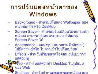 การปรับแต่งหน้าตาของ  Windows   Background -  สำหรับปรับแต่ง  Wallpaper  ของหน้าจอภาพ หรือ  Desktop  Screen Saver -  สำหรับปรับเปลี่ยนโปรแกรมพักหน้าจอ สามารถกำหนดระยะเวลาให้แสดง   Screen Saver  ได้   Appearance -  แสดงรูปแบบ ขนาดตัวอักษร  ( ไม่มีความเข้าใจ ไม่ควรเข้าไปปรับเปลี่ยน )   Effects -  สำหรับปรับขนาดไอคอน รูปแบบการแสดงเมนู   Web -  สำหรับแสดงหน้า  Desktop  ในรูปแบบของ  Web  Settings -  สำหรับกำหนดขนาดของหน้าจอ และจำนวนสีที่แสดง   