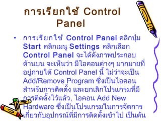 การเรียกใช้  Control Panel   การเรียกใช้  Control Panel   คลิกปุ่ม  Start  คลิกเมนู  Settings  คลิกเลือก  Control Panel   จะได้ดังภาพประกอบด้านบน   จะเห็นว่า มีไอคอนต่างๆ มากมายที่อยู่ภายใต้  Control Panel  นี้ ไม่ว่าจะเป็น  Add/Remove Program  ซึ่งเป็นไอคอนสำหรับการติดตั้ง และยกเลิกโปรแกรมที่มีการติดตั้งไว้แล้ว ,  ไอคอน  Add New Hardware  ซึ่งเป็นโปรแกรมในการจัดการเกี่ยวกับอุปกรณ์ที่มีการติดตั้งเข้าไป เป็นต้น 