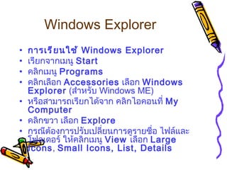 Windows Explorer   การเรียนใช้  Windows Explorer   เรียกจากเมนู  Start  คลิกเมนู  Programs   คลิกเลือก  Accessories   เลือก  Windows Explorer  ( สำหรับ  Windows ME)  หรือสามารถเรียกได้จาก คลิกไอคอนที่  My Computer   คลิกขวา เลือก  Explore  กรณีต้องการปรับเปลี่ยนการดูรายชื่อ ไฟล์และโฟลเดอร์ ให้คลิกเมนู  View  เลือก  Large Icons ,  Small Icons, List, Details   