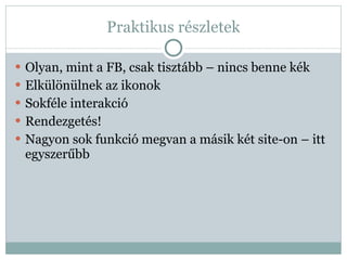 Praktikus részletek Olyan, mint a FB, csak tisztább – nincs benne kék Elkülönülnek az ikonok Sokféle interakció Rendezgetés! Nagyon sok funkció megvan a másik két site-on – itt egyszerűbb 