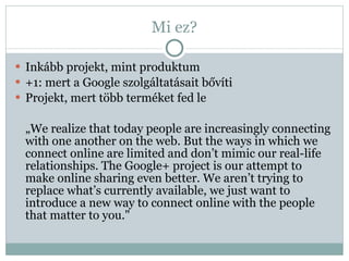 Mi ez? Inkább projekt, mint produktum +1: mert a Google szolgáltatásait bővíti Projekt, mert több terméket fed le „ We realize that today people are increasingly connecting with one another on the web. But the ways in which we connect online are limited and don’t mimic our real-life relationships. The Google+ project is our attempt to make online sharing even better. We aren’t trying to replace what’s currently available, we just want to introduce a new way to connect online with the people that matter to you." 