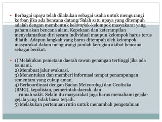  Berbagai upaya telah dilakukan sebagai usaha untuk mengurangi
  korban jika ada bencana datang. Salah satu upaya yang ditempuh
  adalah dengan membentuk kelompok-kelompok masyakarat yang
  paham akan bencana alam. Kepekaan dan keterampilan
  menyelamatkan diri secara individual maupun kelompok harus terus
  dilatih. Adapun langkah yang harus ditempuh oleh kelompok
  masyarakat dalam mengurangi jumlah kerugian akibat bencana
  sebagai berikut.

 1) Melakukan pemetaan daerah rawan genangan tertinggi jika ada
  tsunami.
  2) Membuat jalur evakuasi.
  3) Menentukan dan memberi informasi tempat penampungan
  sementara yang cukup aman.
  4) Berkoordinasi dengan Badan Meteorologi dan Geofisika
  (BMG), kepolisian, pemerintah daerah, dan
    rumah sakit. Selain itu masyarakat juga harus memahami gejala-
  gejala yang tidak biasa terjadi.
  5) Melakukan pertemuan rutin untuk menambah pengetahuan
 