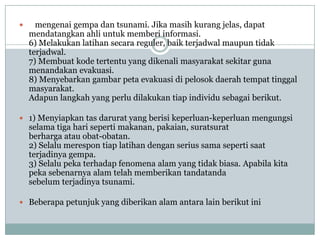      mengenai gempa dan tsunami. Jika masih kurang jelas, dapat
    mendatangkan ahli untuk memberi informasi.
    6) Melakukan latihan secara reguler, baik terjadwal maupun tidak
    terjadwal.
    7) Membuat kode tertentu yang dikenali masyarakat sekitar guna
    menandakan evakuasi.
    8) Menyebarkan gambar peta evakuasi di pelosok daerah tempat tinggal
    masyarakat.
    Adapun langkah yang perlu dilakukan tiap individu sebagai berikut.

 1) Menyiapkan tas darurat yang berisi keperluan-keperluan mengungsi
    selama tiga hari seperti makanan, pakaian, suratsurat
    berharga atau obat-obatan.
    2) Selalu merespon tiap latihan dengan serius sama seperti saat
    terjadinya gempa.
    3) Selalu peka terhadap fenomena alam yang tidak biasa. Apabila kita
    peka sebenarnya alam telah memberikan tandatanda
    sebelum terjadinya tsunami.

 Beberapa petunjuk yang diberikan alam antara lain berikut ini
 